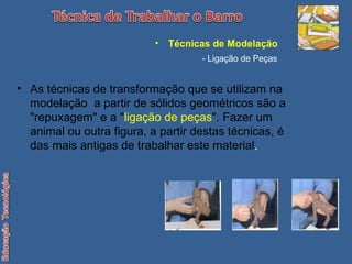 As técnicas de transformação que se utilizam na modelação  a partir de sólidos geométricos são a "repuxagem" e a " ligação de peças ". Fazer um animal ou outra figura, a partir destas técnicas, é das mais antigas de trabalhar este material . Técnicas de Modelação   - Ligação de Peças 