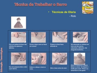 Técnicas de Olaria   - Rolo Com um pedaço de barro faz rolinhos de espessura idêntica. Forma a base como se fosse um caracol Prepara as duas faces alisando-as Vai colocando os rolinhos em cima uns dos outros, reduzindo o diâmetro. Vai chegando barbotina. Faz uma pequena bola e abre-a por dentro. Coloca a cabeça e marca o rosto. Abre a base antes de cozer. Alisa-o se quiseres e depois deixa-o a secar. Vai depois à mufla para cozer. Pinta-o ou enverniza-o a teu gosto. 