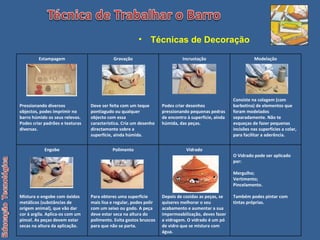 Técnicas de Decoração   Estampagem Pressionando diversos objectos, podes imprimir no barro húmido os seus relevos. Podes criar padrões e texturas diversas. Gravação Deve ser feita com um teque pontiagudo ou qualquer objecto com essa característica. Cria um desenho directamente sobre a superfície, ainda húmida. Incrustação Podes criar desenhos pressionando pequenas pedras de encontro à superfície, ainda húmida, das peças. Modelação Consiste na colagem (com barbotina) de elementos que foram modelados separadamente. Não te esqueças de fazer pequenas incisões nas superfícies a colar, para facilitar a aderência. Engobe Mistura o engobe com óxidos metálicos (substâncias de origem animal), que vão dar cor à argila. Aplica-os com um pincel. As peças devem estar secas na altura da aplicação. Polimento Para obteres uma superfície mais lisa e regular, podes polir com um seixo ou godo. A peça deve estar seca na altura do polimento. Evita gestos bruscos para que não se parta. Vidrado Depois de cozidas as peças, se quiseres melhorar o seu acabamento e aumentar a sua impermeabilização, deves fazer a vidragem. O vidrado é um pó de vidro que se mistura com água. O Vidrado pode ser aplicado por: Mergulho; Vertimento; Pincelamento. Também podes pintar com tintas próprias. 