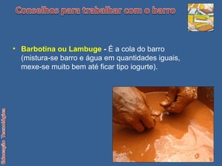 Barbotina ou Lambuge  -  É a cola do barro (mistura-se barro e água em quantidades iguais, mexe-se muito bem até ficar tipo iogurte). 