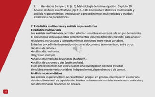 10
7. Estadística multivariada y análisis no paramétricos
Estadística multivariada
Los análisis multivariados permiten estudiar simultáneamente más de un par de variables.
El documento señala que estos procedimientos incluyen diferentes métodos para analizar
relaciones, estructuras y comportamientos conjuntos entre varias variables.
Entre los procedimientos mencionados en el documento se encuentran, entre otros:
•Análisis de factores.
•Análisis discriminante.
•Regresión múltiple.
•Análisis multivariado de varianza (MANOVA).
•Análisis de patrones o vías (path analysis).
Estos procedimientos son útiles cuando una investigación necesita estudiar
simultáneamente varias variables independientes, dependientes o de control.
Análisis no paramétricos
Los análisis no paramétricos se caracterizan porque, en general, no requieren asumir una
distribución normal de la población. Pueden utilizarse con variables nominales u ordinales y
con determinadas relaciones no lineales.
7. Hernández Sampieri, R. (s. f.). Metodología de la investigación. Capítulo 10.
Análisis de datos cuantitativos, pp. 316–318. Contenido: Estadística multivariada y
análisis no paramétricos: introducción a procedimientos multivariados y pruebas
estadísticas no paramétricas.
 