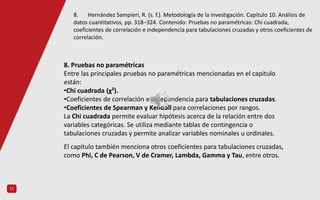 11
8. Pruebas no paramétricas
Entre las principales pruebas no paramétricas mencionadas en el capitulo
están:
•Chi cuadrada (χ²).
•Coeficientes de correlación e independencia para tabulaciones cruzadas.
•Coeficientes de Spearman y Kendall para correlaciones por rangos.
La Chi cuadrada permite evaluar hipótesis acerca de la relación entre dos
variables categóricas. Se utiliza mediante tablas de contingencia o
tabulaciones cruzadas y permite analizar variables nominales u ordinales.
El capitulo también menciona otros coeficientes para tabulaciones cruzadas,
como Phi, C de Pearson, V de Cramer, Lambda, Gamma y Tau, entre otros.
8. Hernández Sampieri, R. (s. f.). Metodología de la investigación. Capítulo 10. Análisis de
datos cuantitativos, pp. 318–324. Contenido: Pruebas no paramétricas: Chi cuadrada,
coeficientes de correlación e independencia para tabulaciones cruzadas y otros coeficientes de
correlación.
 