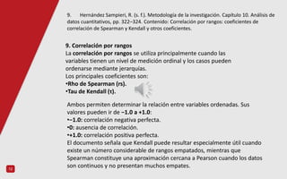 12
9. Correlación por rangos
La correlación por rangos se utiliza principalmente cuando las
variables tienen un nivel de medición ordinal y los casos pueden
ordenarse mediante jerarquías.
Los principales coeficientes son:
•Rho de Spearman (rs).
•Tau de Kendall (τ).
Ambos permiten determinar la relación entre variables ordenadas. Sus
valores pueden ir de −1.0 a +1.0:
•−1.0: correlación negativa perfecta.
•0: ausencia de correlación.
•+1.0: correlación positiva perfecta.
El documento señala que Kendall puede resultar especialmente útil cuando
existe un número considerable de rangos empatados, mientras que
Spearman constituye una aproximación cercana a Pearson cuando los datos
son continuos y no presentan muchos empates.
9. Hernández Sampieri, R. (s. f.). Metodología de la investigación. Capítulo 10. Análisis de
datos cuantitativos, pp. 322–324. Contenido: Correlación por rangos: coeficientes de
correlación de Spearman y Kendall y otros coeficientes.
 