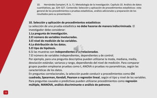 13
10. Selección y aplicación de procedimientos estadísticos
La selección de una prueba estadística no debe hacerse de manera indiscriminada. El
investigador debe considerar:
1.La pregunta de investigación.
2.El número de variables involucradas.
3.El nivel de medición de las variables.
4.La distribución de los datos.
5.El tipo de hipótesis.
6.Si las muestras son independientes o correlacionadas.
7.El número de variables independientes, dependientes y de control.
Por ejemplo, para una pregunta descriptiva pueden utilizarse la moda, mediana, media,
desviación estándar, varianza y rango, dependiendo del nivel de medición. Para comparar
grupos pueden emplearse pruebas como t, ANOVA o pruebas no paramétricas, según las
características de los datos.
En preguntas correlacionales, la selección puede conducir a procedimientos como Chi
cuadrada, Spearman, Kendall, Pearson o regresión lineal, según el tipo y nivel de las variables.
Para preguntas causales o predictivas pueden utilizarse procedimientos como regresión
múltiple, MANOVA, análisis discriminante o análisis de patrones.
10. Hernández Sampieri, R. (s. f.). Metodología de la investigación. Capítulo 10. Análisis de datos
cuantitativos, pp. 324–327. Contenido: Selección y aplicación de procedimientos estadísticos: vista
general de los procedimientos o pruebas estadísticas, análisis adicionales y preparación de los
resultados para su presentación.
 