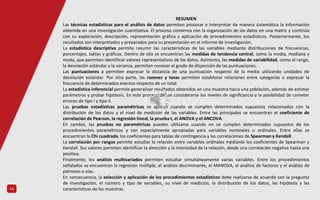 14
RESUMEN
Las técnicas estadísticas para el análisis de datos permiten procesar e interpretar de manera sistemática la información
obtenida en una investigación cuantitativa. El proceso comienza con la organización de los datos en una matriz y continúa
con su exploración, descripción, representación gráfica y aplicación de procedimientos estadísticos. Posteriormente, los
resultados son interpretados y preparados para su presentación en el informe de investigación.
La estadística descriptiva permite resumir las características de las variables mediante distribuciones de frecuencias,
porcentajes, tablas y gráficos. Dentro de ella se encuentran las medidas de tendencia central, como la media, mediana y
moda, que permiten identificar valores representativos de los datos. Asimismo, las medidas de variabilidad, como el rango,
la desviación estándar y la varianza, permiten conocer el grado de dispersión de las puntuaciones.
Las puntuaciones z permiten expresar la distancia de una puntuación respecto de la media utilizando unidades de
desviación estándar. Por otra parte, las razones y tasas permiten establecer relaciones entre categorías o expresar la
frecuencia de determinados eventos respecto de un total.
La estadística inferencial permite generalizar resultados obtenidos en una muestra hacia una población, además de estimar
parámetros y probar hipótesis. En este proceso deben considerarse los niveles de significancia y la posibilidad de cometer
errores de tipo I y tipo II.
Las pruebas estadísticas paramétricas se aplican cuando se cumplen determinados supuestos relacionados con la
distribución de los datos y el nivel de medición de las variables. Entre las principales se encuentran el coeficiente de
correlación de Pearson, la regresión lineal, la prueba t, el ANOVA y el ANCOVA.
En cambio, las pruebas no paramétricas pueden utilizarse cuando no se cumplen determinados supuestos de los
procedimientos paramétricos y son especialmente apropiadas para variables nominales u ordinales. Entre ellas se
encuentran la Chi cuadrada, los coeficientes para tablas de contingencia y las correlaciones de Spearman y Kendall.
La correlación por rangos permite estudiar la relación entre variables ordinales mediante los coeficientes de Spearman y
Kendall. Sus valores permiten identificar la dirección y la intensidad de la relación, desde una correlación negativa hasta una
positiva.
Finalmente, los análisis multivariados permiten estudiar simultáneamente varias variables. Entre los procedimientos
señalados se encuentran la regresión múltiple, el análisis discriminante, el MANOVA, el análisis de factores y el análisis de
patrones o vías.
En consecuencia, la selección y aplicación de los procedimientos estadísticos debe realizarse de acuerdo con la pregunta
de investigación, el número y tipo de variables, su nivel de medición, la distribución de los datos, las hipótesis y las
características de las muestras.
 
