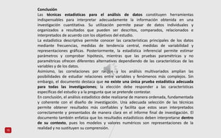 15
Conclusión
Las técnicas estadísticas para el análisis de datos constituyen herramientas
indispensables para interpretar adecuadamente la información obtenida en una
investigación cuantitativa. Su utilización permite pasar de datos individuales y
organizados a resultados que pueden ser descritos, comparados, relacionados e
interpretados de acuerdo con los objetivos del estudio.
La estadística descriptiva permite conocer las características principales de los datos
mediante frecuencias, medidas de tendencia central, medidas de variabilidad y
representaciones gráficas. Posteriormente, la estadística inferencial permite estimar
parámetros y comprobar hipótesis, mientras que las pruebas paramétricas y no
paramétricas ofrecen diferentes alternativas dependiendo de las características de las
variables y de los datos.
Asimismo, las correlaciones por rangos y los análisis multivariados amplían las
posibilidades de estudiar relaciones entre variables y fenómenos más complejos. Sin
embargo, el documento destaca que no existe una única prueba estadística adecuada
para todas las investigaciones; la elección debe responder a las características
específicas del estudio y a la pregunta que se pretende contestar.
En conclusión, el análisis estadístico debe realizarse de manera ordenada, fundamentada
y coherente con el diseño de investigación. Una adecuada selección de las técnicas
permite obtener resultados más confiables y facilita que estos sean interpretados
correctamente y presentados de manera clara en el informe final de investigación. El
documento también enfatiza que los resultados estadísticos deben interpretarse dentro
de su contexto, pues los modelos y valores numéricos son representaciones de la
realidad y no sustituyen su comprensión.
 
