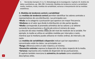6
3. Medidas de tendencia central y variabilidad
Las medidas de tendencia central permiten identificar los valores centrales o
representativos de una distribución. Las principales son:
•Moda: es la categoría o puntuación que aparece con mayor frecuencia.
•Mediana: es el valor que divide la distribución en dos partes iguales.
•Media: corresponde al promedio aritmético de los valores y se obtiene
sumando las puntuaciones y dividiendo entre el número de casos.
La elección de estas medidas depende del nivel de medición de la variable. Por
ejemplo, la media se utiliza en variables medidas por intervalos o razón,
mientras que la mediana puede utilizarse en niveles ordinal, de intervalo y de
razón.
Las medidas de variabilidad o dispersión indican qué tan separados o
concentrados están los datos. Las principales son:
•Rango: diferencia entre el valor máximo y el mínimo.
•Desviación estándar: expresa la dispersión de los datos respecto de la media.
•Varianza: representa otra medida de dispersión de las puntuaciones.
El capitulo también menciona la asimetría y la curtosis como estadísticas
descriptivas útiles.
3. Hernández Sampieri, R. (s. f.). Metodología de la investigación. Capítulo 10. Análisis de
datos cuantitativos, pp. 286–290. Contenido: Medidas de tendencia central y variabilidad:
media, mediana, moda, medidas de variabilidad, varianza e interpretación de las medidas
estadísticas.
 