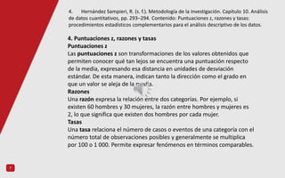 7
4. Puntuaciones z, razones y tasas
Puntuaciones z
Las puntuaciones z son transformaciones de los valores obtenidos que
permiten conocer qué tan lejos se encuentra una puntuación respecto
de la media, expresando esa distancia en unidades de desviación
estándar. De esta manera, indican tanto la dirección como el grado en
que un valor se aleja de la media.
Razones
Una razón expresa la relación entre dos categorías. Por ejemplo, si
existen 60 hombres y 30 mujeres, la razón entre hombres y mujeres es
2, lo que significa que existen dos hombres por cada mujer.
Tasas
Una tasa relaciona el número de casos o eventos de una categoría con el
número total de observaciones posibles y generalmente se multiplica
por 100 o 1 000. Permite expresar fenómenos en términos comparables.
4. Hernández Sampieri, R. (s. f.). Metodología de la investigación. Capítulo 10. Análisis
de datos cuantitativos, pp. 293–294. Contenido: Puntuaciones z, razones y tasas:
procedimientos estadísticos complementarios para el análisis descriptivo de los datos.
 
