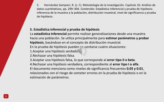 8
5. Estadística inferencial y prueba de hipótesis
La estadística inferencial permite realizar generalizaciones desde una muestra
hacia una población. Se utiliza principalmente para estimar parámetros y probar
hipótesis, basándose en el concepto de distribución muestral.
En la prueba de hipótesis pueden presentarse cuatro situaciones:
1.Aceptar una hipótesis verdadera.
2.Rechazar una hipótesis falsa.
3.Aceptar una hipótesis falsa, lo que corresponde al error tipo II o beta.
4.Rechazar una hipótesis verdadera, correspondiente al error tipo I o alfa.
El documento menciona como niveles de significancia frecuentes 0.05 y 0.01,
relacionados con el riesgo de cometer errores en la prueba de hipótesis o en la
estimación de parámetros.
5. Hernández Sampieri, R. (s. f.). Metodología de la investigación. Capítulo 10. Análisis de
datos cuantitativos, pp. 299–304. Contenido: Estadística inferencial y prueba de hipótesis:
inferencia de la muestra a la población, distribución muestral, nivel de significancia y prueba
de hipótesis.
 