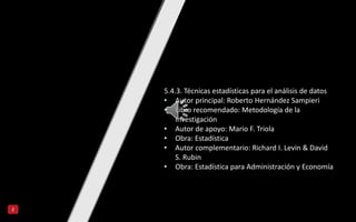 2
5.4.3. Técnicas estadísticas para el análisis de datos
• Autor principal: Roberto Hernández Sampieri
• Libro recomendado: Metodología de la
Investigación
• Autor de apoyo: Mario F. Triola
• Obra: Estadística
• Autor complementario: Richard I. Levin & David
S. Rubin
• Obra: Estadística para Administración y Economía
 