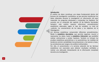 3
Introducción
El análisis de datos constituye una etapa fundamental dentro del
proceso de investigación cuantitativa, ya que permite transformar los
datos obtenidos durante la investigación en información útil para
responder las preguntas planteadas y comprobar las hipótesis. De
acuerdo con el contenido del capitulo 10 de Roberto Hernández
Sampieri, este análisis requiere seleccionar procedimientos
estadísticos adecuados según el tipo de variables, su nivel de
medición, las características de los datos y los objetivos de la
investigación.
Las técnicas estadísticas comprenden diferentes procedimientos,
desde la estadística descriptiva, que permite organizar, resumir y
representar los datos, hasta la estadística inferencial, que posibilita
realizar estimaciones y probar hipótesis. También se incluyen las
pruebas estadísticas paramétricas y no paramétricas, las medidas de
tendencia central y variabilidad, las puntuaciones z, las razones y tasas,
las correlaciones por rangos y los análisis multivariados.
Por ello, el conocimiento y la correcta selección de las técnicas
estadísticas son esenciales para obtener resultados confiables y
realizar una adecuada interpretación de la información recopilada
durante una investigación.
 