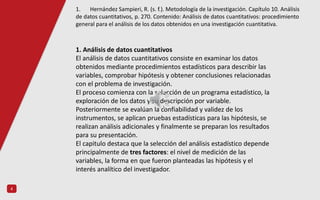 4
1. Análisis de datos cuantitativos
El análisis de datos cuantitativos consiste en examinar los datos
obtenidos mediante procedimientos estadísticos para describir las
variables, comprobar hipótesis y obtener conclusiones relacionadas
con el problema de investigación.
El proceso comienza con la selección de un programa estadístico, la
exploración de los datos y su descripción por variable.
Posteriormente se evalúan la confiabilidad y validez de los
instrumentos, se aplican pruebas estadísticas para las hipótesis, se
realizan análisis adicionales y finalmente se preparan los resultados
para su presentación.
El capitulo destaca que la selección del análisis estadístico depende
principalmente de tres factores: el nivel de medición de las
variables, la forma en que fueron planteadas las hipótesis y el
interés analítico del investigador.
1. Hernández Sampieri, R. (s. f.). Metodología de la investigación. Capítulo 10. Análisis
de datos cuantitativos, p. 270. Contenido: Análisis de datos cuantitativos: procedimiento
general para el análisis de los datos obtenidos en una investigación cuantitativa.
 
