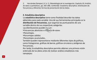 5
2. Estadística descriptiva
La estadística descriptiva tiene como finalidad describir los datos
obtenidos para cada variable. Una de sus herramientas principales es la
distribución de frecuencias, que organiza las puntuaciones de una
variable dentro de sus respectivas categorías.
Las distribuciones pueden incluir:
•Frecuencias absolutas o número de casos.
•Porcentajes.
•Porcentajes válidos.
•Porcentajes acumulados.
También pueden representarse mediante diferentes tipos de gráficos,
como histogramas, gráficas de barras, gráficas circulares y polígonos de
frecuencias.
Por tanto, la estadística descriptiva permite obtener una primera visión
ordenada de los datos antes de realizar análisis estadísticos más
complejos.
2. Hernández Sampieri, R. (s. f.). Metodología de la investigación. Capítulo 10. Análisis
de datos cuantitativos, pp. 282–285. Contenido: Estadística descriptiva: distribución de
frecuencias y diferentes formas de presentación de los datos.
 