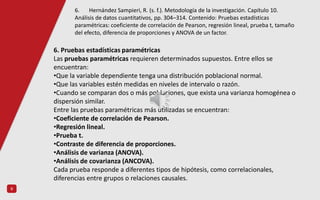 9
6. Pruebas estadísticas paramétricas
Las pruebas paramétricas requieren determinados supuestos. Entre ellos se
encuentran:
•Que la variable dependiente tenga una distribución poblacional normal.
•Que las variables estén medidas en niveles de intervalo o razón.
•Cuando se comparan dos o más poblaciones, que exista una varianza homogénea o
dispersión similar.
Entre las pruebas paramétricas más utilizadas se encuentran:
•Coeficiente de correlación de Pearson.
•Regresión lineal.
•Prueba t.
•Contraste de diferencia de proporciones.
•Análisis de varianza (ANOVA).
•Análisis de covarianza (ANCOVA).
Cada prueba responde a diferentes tipos de hipótesis, como correlacionales,
diferencias entre grupos o relaciones causales.
6. Hernández Sampieri, R. (s. f.). Metodología de la investigación. Capítulo 10.
Análisis de datos cuantitativos, pp. 304–314. Contenido: Pruebas estadísticas
paramétricas: coeficiente de correlación de Pearson, regresión lineal, prueba t, tamaño
del efecto, diferencia de proporciones y ANOVA de un factor.
 