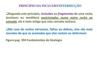 Segundo este princípio, inclusões ou fragmentos de uma rocha
(enclaves ou xenólitos) posicionados numa outra rocha ou
camada, ela é mais antiga que esta camada rochosa.

No caso de rochas intrusivas, falhas ou dobras, elas são mais
recentes do que as acamadas que elas cortam ou deformam.

Figura pag. 394 Fundamentos de Geologia
 