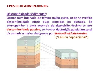 TIPOS DE DESCONTINUIDADES

Descontinuidade sedimentar:
Ocorre num intervalo de tempo muito curto, onde se verifica
descontinuidade entre duas camadas ou estratos. Se
corresponder a uma ausência de deposição designa-se por
descontinuidade passiva, se houver destruição parcial ou total
da camada anterior designa-se por descontinuidade erosiva.
                                   (*Lacuna deposicional*)
 