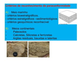 Critérios de reconhecimento de paraconformidade

A) Meio marinho
- critérios bioestratigráficos.
- critérios estratigráficos –sedimentológicos
- critérios geoquímicos reconhecível

B)   Meios continentais
-     Paleosolos
-     Calcretas, Silicretas e ferricretas
-    Argilas residuais, bauxitas e lateritas
 
