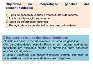 Objectivos    na         interpretação       genética     das
  descontinuidades:

  a) Tipos de descontinuidades e trocas laterais do mesmo
  b) Idade da interrupção sedimentar
  c) Idade da deformação tectónica
  d) Dedução da área de afectados pela descontinuidade



O interesse do estudo das discontinuidades
•Constitue a base do reconhecimento de unidades genéticas
• As discontinuidades estratigráficas e as rupturas sedimentar
constituem um excelente critério de correlação entre diferentes
secções estratigráficas
O estudo detalhado das descontinuidades permite conhecer as
características dos intervalos de tempo sem depósito.
 
