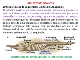REFLECTORES SÍSMICOS
Límites Sísmicos de Sequências; Límites de Sequênciais
O primeiro passo a ser dado numa análise sismo-estratigráfica é a
procura intensa de discordancias nos dados sísmicos, isto porque as
discordâncias, ou as concordancias, separam as sequências sísmicas.
A angularidade que os reflectores formam com o limite superior ou
com a base de uma sequência é importante para a reconstrução da
historia sedimentar. Isto porque essa angularidade permite a um
técnico deduzir as condições ambientais que possivelmente existiam
durante a sedimentação da sequência.




      Características dos termos utilizados nos reflectores sísmicos
 