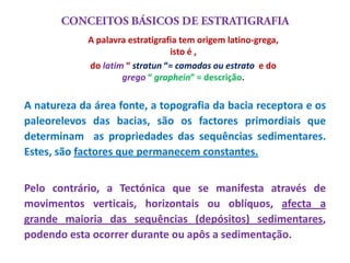 A palavra estratigrafia tem origem latino-grega,
                                  isto é ,
             do latim “ stratun “= camadas ou estrato e do
                     grego “ graphein” = descrição.

A natureza da área fonte, a topografia da bacia receptora e os
paleorelevos das bacias, são os factores primordiais que
determinam as propriedades das sequências sedimentares.
Estes, são factores que permanecem constantes.


Pelo contrário, a Tectónica que se manifesta através de
movimentos verticais, horizontais ou oblíquos, afecta a
grande maioria das sequências (depósitos) sedimentares,
podendo esta ocorrer durante ou apôs a sedimentação.
 