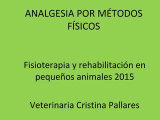 ANALGESIA POR MÉTODOS
FÍSICOS
Fisioterapia y rehabilitación en
pequeños animales 2015
Veterinaria Cristina Pallares
 