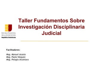 Taller Fundamentos Sobre 
Investigación Disciplinaria 
Judicial 
Facilitadores: 
Mag. Manuel Acosta 
Mag. Paola Vásquez 
Mag. Pelagio Alcántara 
 