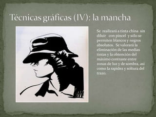 Se realizará a tinta china sin
diluir con pincel y sólo se
permiten blancos y negros
absolutos. Se valorará la
eliminación de las medias
tintas y la obtención del
máximo contraste entre
zonas de luz y de sombra, así
como la rapidez y soltura del
trazo.
 