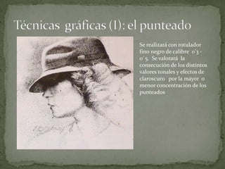 Se realizará con rotulador
fino negro de calibre 0’3 -
0`5. Se valorará la
consecución de los distintos
valores tonales y efectos de
claroscuro por la mayor o
menor concentración de los
punteados
 