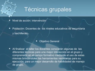 Técnicas grupales
 Nivel de acción: intervención
 
 Población: Docentes de los niveles educativos de secundaria
y bachillerato.
 Objetivo General
 Al finalizar el taller los docentes conocerán algunas de las
diferentes técnicas para una mejor interacción en el grupo y
comprensión en el campo formativo mediante el uso de estas
mismas brindándoles las herramientas necesarias para su
ejecución, para un mejor desarrollo de habilidades de manejo
de grupo.
 