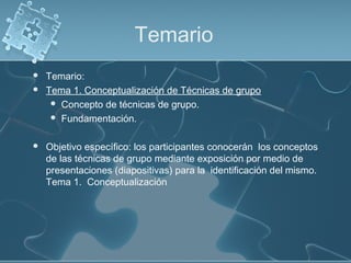 Temario
 Temario:
 Tema 1. Conceptualización de Técnicas de grupo
 Concepto de técnicas de grupo.
 Fundamentación.
 Objetivo específico: los participantes conocerán los conceptos
de las técnicas de grupo mediante exposición por medio de
presentaciones (diapositivas) para la identificación del mismo.
Tema 1. Conceptualización
 