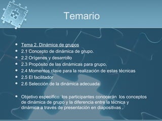 Temario
 Tema 2. Dinámica de grupos
 2.1 Concepto de dinámica de grupo.
 2.2 Orígenes y desarrollo
 2.3 Propósito de las dinámicas para grupo.
 2.4 Momentos clave para la realización de estas técnicas
 2.5 El facilitador
 2.6 Selección de la dinámica adecuada
 Objetivo específico: los participantes conocerán los conceptos
de dinámica de grupo y la diferencia entre la técnica y
dinámica a través de presentación en diapositivas .
 