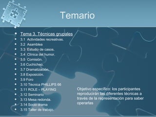 Temario
 Tema 3. Técnicas grupales
 3.1 Actividades recreativas.
 3.2 Asamblea
 3.3 Estudio de casos.
 3.4 Clínica del humor.
 3.5 Comisión.
 3.6 Cuchicheo.
 3.7 Dramatización.
 3.8 Exposición.
 3.9 Foro
 3.10 Tècnica PHILLIPS 66
 3.11 ROLE – PLAYING
 3.12 Seminario
 3.13 Mesa redonda.
 3.14 Socio drama
 3.15 Taller de trabajo.
Objetivo específico: los participantes
reproducirán las diferentes técnicas a
través de la representación para saber
operarlas
 