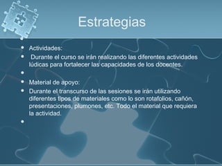 Estrategias
 Actividades:
 Durante el curso se irán realizando las diferentes actividades
lúdicas para fortalecer las capacidades de los docentes.
  
 Material de apoyo:
 Durante el transcurso de las sesiones se irán utilizando
diferentes tipos de materiales como lo son rotafolios, cañón,
presentaciones, plumones, etc. Todo el material que requiera
la actividad.
  
 
