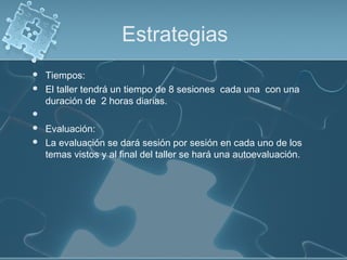 Estrategias
 Tiempos:
 El taller tendrá un tiempo de 8 sesiones cada una con una
duración de 2 horas diarias.
  
 Evaluación:
 La evaluación se dará sesión por sesión en cada uno de los
temas vistos y al final del taller se hará una autoevaluación.
 