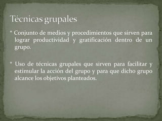 * Conjunto de medios y procedimientos que sirven para
  lograr productividad y gratificación dentro de un
  grupo.

* Uso de técnicas grupales que sirven para facilitar y
  estimular la acción del grupo y para que dicho grupo
  alcance los objetivos planteados.
 