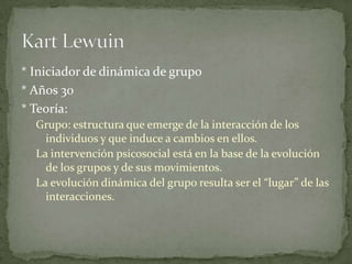 * Iniciador de dinámica de grupo
* Años 30
* Teoría:
  Grupo: estructura que emerge de la interacción de los
    individuos y que induce a cambios en ellos.
  La intervención psicosocial está en la base de la evolución
    de los grupos y de sus movimientos.
  La evolución dinámica del grupo resulta ser el “lugar” de las
    interacciones.
 