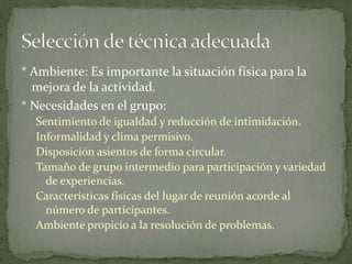 * Ambiente: Es importante la situación física para la
  mejora de la actividad.
* Necesidades en el grupo:
  Sentimiento de igualdad y reducción de intimidación.
  Informalidad y clima permisivo.
  Disposición asientos de forma circular.
  Tamaño de grupo intermedio para participación y variedad
    de experiencias.
  Características físicas del lugar de reunión acorde al
    número de participantes.
  Ambiente propicio a la resolución de problemas.
 