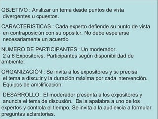 OBJETIVO : Analizar un tema desde puntos de vista
divergentes u opuestos.
CARACTERISTICAS : Cada experto defiende su punto de vista
en contraposición con su opositor. No debe esperarse
necesariamente un acuerdo
NUMERO DE PARTICIPANTES : Un moderador.
2 a 6 Expositores. Participantes según disponibilidad de
ambiente.
ORGANIZACIÓN : Se invita a los expositores y se precisa
el tema a discutir y la duración máxima por cada intervención.
Equipos de amplificación.
DESARROLLO : El moderador presenta a los expositores y
anuncia el tema de discusión. Da la apalabra a uno de los
expertos y controla el tiempo. Se invita a la audiencia a formular
preguntas aclaratorias.
 