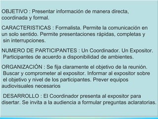 OBJETIVO : Presentar información de manera directa,
coordinada y formal.
CARACTERISTICAS : Formalista. Permite la comunicación en
un solo sentido. Permite presentaciones rápidas, completas y
sin interrupciones.
NUMERO DE PARTICIPANTES : Un Coordinador. Un Expositor.
Participantes de acuerdo a disponibilidad de ambientes.
ORGANIZACIÓN : Se fija claramente el objetivo de la reunión.
Buscar y comprometer al expositor. Informar al expositor sobre
el objetivo y nivel de los participantes. Prever equipos
audiovisuales necesarios
DESARROLLO : El Coordinador presenta al expositor para
disertar. Se invita a la audiencia a formular preguntas aclaratorias.
 