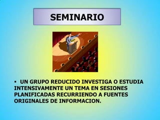 SEMINARIO
 UN GRUPO REDUCIDO INVESTIGA O ESTUDIA
INTENSIVAMENTE UN TEMA EN SESIONES
PLANIFICADAS RECURRIENDO A FUENTES
ORIGINALES DE INFORMACION.
 