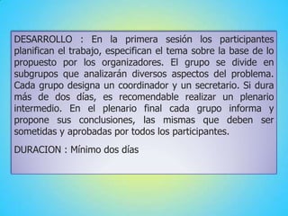 DESARROLLO : En la primera sesión los participantes
planifican el trabajo, especifican el tema sobre la base de lo
propuesto por los organizadores. El grupo se divide en
subgrupos que analizarán diversos aspectos del problema.
Cada grupo designa un coordinador y un secretario. Si dura
más de dos días, es recomendable realizar un plenario
intermedio. En el plenario final cada grupo informa y
propone sus conclusiones, las mismas que deben ser
sometidas y aprobadas por todos los participantes.
DURACION : Mínimo dos días
 