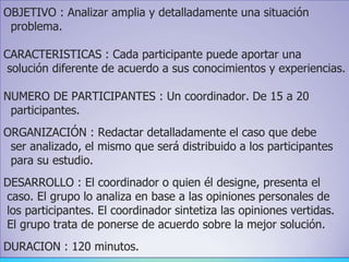 OBJETIVO : Analizar amplia y detalladamente una situación
problema.
CARACTERISTICAS : Cada participante puede aportar una
solución diferente de acuerdo a sus conocimientos y experiencias.
NUMERO DE PARTICIPANTES : Un coordinador. De 15 a 20
participantes.
ORGANIZACIÓN : Redactar detalladamente el caso que debe
ser analizado, el mismo que será distribuido a los participantes
para su estudio.
DESARROLLO : El coordinador o quien él designe, presenta el
caso. El grupo lo analiza en base a las opiniones personales de
los participantes. El coordinador sintetiza las opiniones vertidas.
El grupo trata de ponerse de acuerdo sobre la mejor solución.
DURACION : 120 minutos.
 