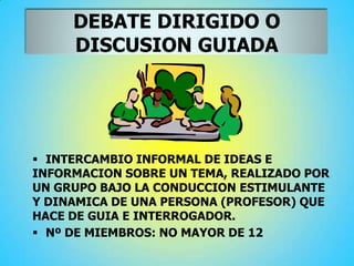 DEBATE DIRIGIDO O
DISCUSION GUIADA
 INTERCAMBIO INFORMAL DE IDEAS E
INFORMACION SOBRE UN TEMA, REALIZADO POR
UN GRUPO BAJO LA CONDUCCION ESTIMULANTE
Y DINAMICA DE UNA PERSONA (PROFESOR) QUE
HACE DE GUIA E INTERROGADOR.
 Nº DE MIEMBROS: NO MAYOR DE 12
 