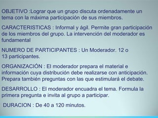OBJETIVO :Lograr que un grupo discuta ordenadamente un
tema con la máxima participación de sus miembros.
CARACTERISTICAS : Informal y ágil. Permite gran participación
de los miembros del grupo. La intervención del moderador es
fundamental
NUMERO DE PARTICIPANTES : Un Moderador. 12 o
13 participantes.
ORGANIZACIÓN : El moderador prepara el material e
información cuya distribución debe realizarse con anticipación.
Prepara también preguntas con las que estimulará el debate.
DESARROLLO : El moderador encuadra el tema. Formula la
primera pregunta e invita al grupo a participar.
DURACION : De 40 a 120 minutos.
 