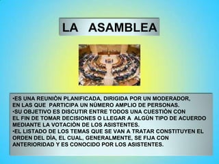 LA ASAMBLEA
•ES UNA REUNIÒN PLANIFICADA, DIRIGIDA POR UN MODERADOR,
EN LAS QUE PARTICIPA UN NÙMERO AMPLIO DE PERSONAS.
•SU OBJETIVO ES DISCUTIR ENTRE TODOS UNA CUESTIÒN CON
EL FIN DE TOMAR DECISIONES O LLEGAR A ALGÙN TIPO DE ACUERDO
MEDIANTE LA VOTACIÒN DE LOS ASISTENTES.
•EL LISTADO DE LOS TEMAS QUE SE VAN A TRATAR CONSTITUYEN EL
ORDEN DEL DÌA, EL CUAL, GENERALMENTE, SE FIJA CON
ANTERIORIDAD Y ES CONOCIDO POR LOS ASISTENTES.
 