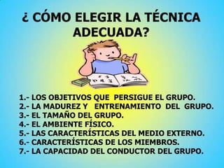 ¿ CÓMO ELEGIR LA TÉCNICA
ADECUADA?
1.- LOS OBJETIVOS QUE PERSIGUE EL GRUPO.
2.- LA MADUREZ Y ENTRENAMIENTO DEL GRUPO.
3.- EL TAMAÑO DEL GRUPO.
4.- EL AMBIENTE FÍSICO.
5.- LAS CARACTERÍSTICAS DEL MEDIO EXTERNO.
6.- CARACTERÍSTICAS DE LOS MIEMBROS.
7.- LA CAPACIDAD DEL CONDUCTOR DEL GRUPO.
 