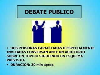 DEBATE PUBLICO
 DOS PERSONAS CAPACITADAS O ESPECIALMENTE
INVITADAS CONVERSAN ANTE UN AUDITORIO
SOBRE UN TOPICO SIGUIENDO UN ESQUEMA
PREVISTO.
 DURACION: 30 min aprox.
 