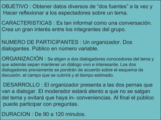 OBJETIVO : Obtener datos diversos de “dos fuentes” a la vez y
Hacer reflexionar a los espectadores sobre un tema.
CARACTERISTICAS : Es tan informal como una conversación.
Crea un gran interés entre los integrantes del grupo.
NUMERO DE PARTICIPANTES : Un organizador. Dos
dialogantes. Público en número variable.
ORGANIZACIÓN : Se eligen a dos dialogadores conocedores del tema y
que además sepan mantener un diálogo vivo e interesante. Los dos
dialogadores previamente se pondrán de acuerdo sobre el esquema de
discusión, el campo que se cubrirá y el tiempo estimado.
DESARROLLO : El organizador presenta a las dos pernas que
van a dialogar. El moderador estará atento a que no se salgan
del tema y evitará que haya in- conveniencias. Al final el público
puede participar con preguntas.
DURACION : De 90 a 120 minutos.
 