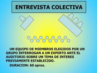 ENTREVISTA COLECTIVA
 UN EQUIPO DE MIEMBROS ELEGIDOS POR UN
GRUPO INTERROGAN A UN EXPERTO ANTE EL
AUDITORIO SOBRE UN TEMA DE INTERES
PREVIAMENTE ESTABLECIDO.
 DURACION: 60 aprox.
 