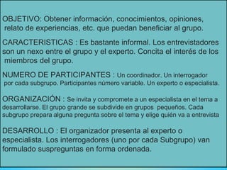 OBJETIVO: Obtener información, conocimientos, opiniones,
relato de experiencias, etc. que puedan beneficiar al grupo.
CARACTERISTICAS : Es bastante informal. Los entrevistadores
son un nexo entre el grupo y el experto. Concita el interés de los
miembros del grupo.
NUMERO DE PARTICIPANTES : Un coordinador. Un interrogador
por cada subgrupo. Participantes número variable. Un experto o especialista.
ORGANIZACIÓN : Se invita y compromete a un especialista en el tema a
desarrollarse. El grupo grande se subdivide en grupos pequeños. Cada
subgrupo prepara alguna pregunta sobre el tema y elige quién va a entrevista
DESARROLLO : El organizador presenta al experto o
especialista. Los interrogadores (uno por cada Subgrupo) van
formulado suspreguntas en forma ordenada.
 